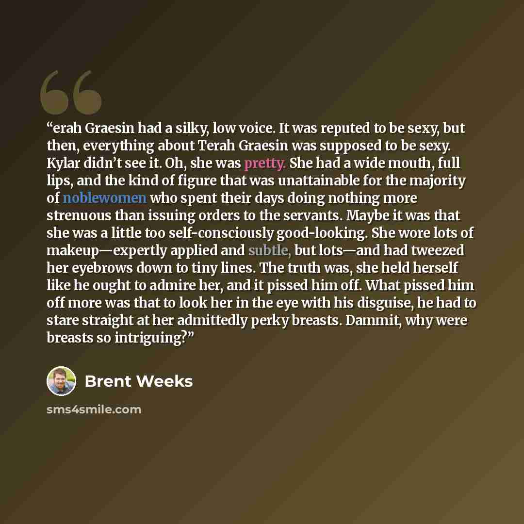 “erah Graesin had a silky, low voice. It was reputed to be sexy, but then, everything about Terah Graesin was supposed to be sexy. Kylar didn’t see it. Oh, she was pretty. She had a wide mouth, full lips, and the kind of figure that was unattainable for the majority of noblewomen who spent their…” quote by Brent Weeks