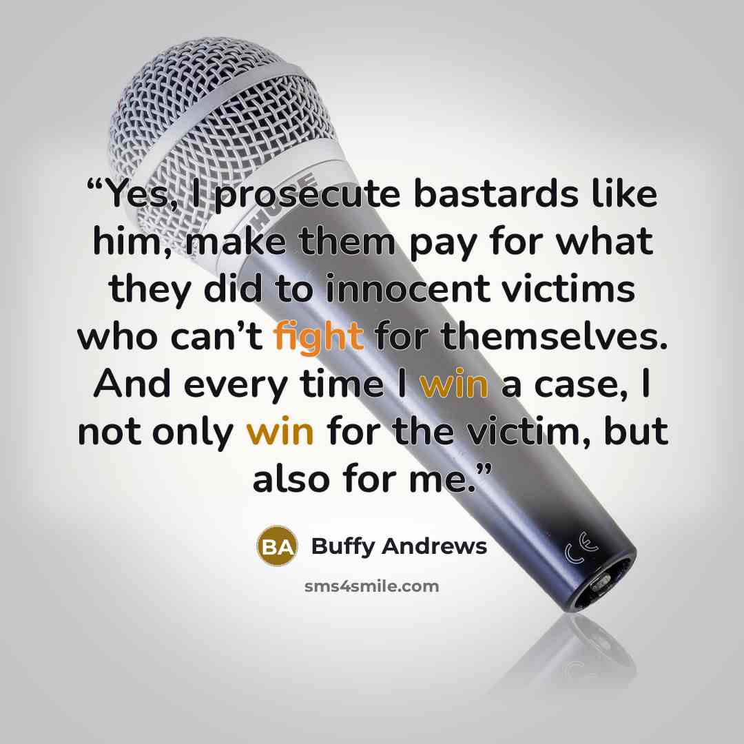 “Yes, I prosecute bastards like him, make them pay for what they did to innocent victims who can’t fight for themselves. And every time I win a case, I not only win for the victim, but also for me.” quote by Buffy Andrews