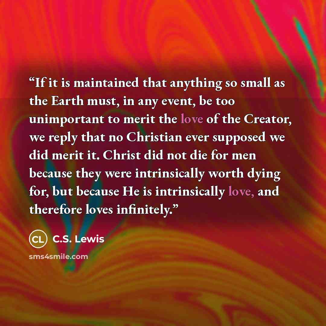 “If it is maintained that anything so small as the Earth must, in any event, be too unimportant to merit the love of the Creator, we reply that no Christian ever supposed we did merit it. Christ did not die for men because they were intrinsically worth dying for, but because He is intrinsically…” quote by C.S. Lewis