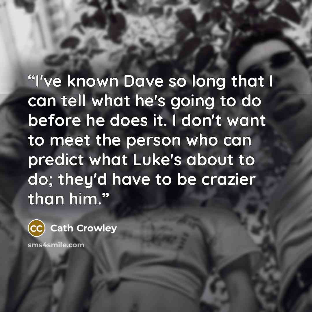 “I've known Dave so long that I can tell what he's going to do before he does it. I don't want to meet the person who can predict what Luke's about to do; they'd have to be crazier than him.” quote by Cath Crowley