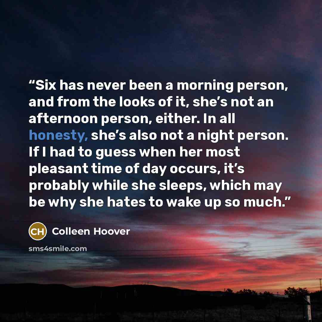 “Six has never been a morning person, and from the looks of it, she’s not an afternoon person, either. In all honesty, she’s also not a night person. If I had to guess when her most pleasant time of day occurs, it’s probably while she sleeps, which may be why she hates to wake up so much.” quote by Colleen Hoover
