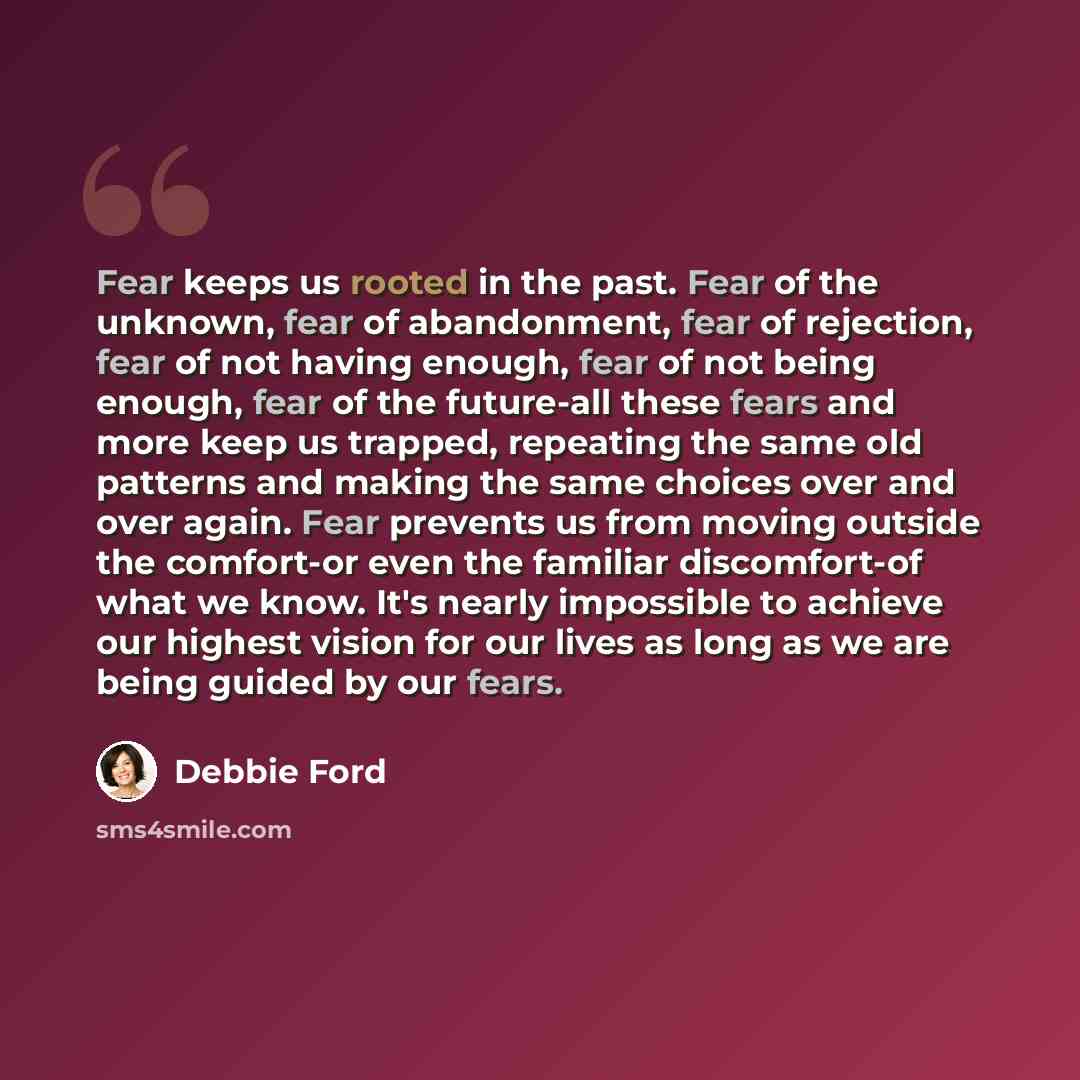 “Fear keeps us rooted in the past. Fear of the unknown, fear of abandonment, fear of rejection, fear of not having enough, fear of not being enough, fear of the future-all these fears and more keep us trapped, repeating the same old patterns and making the same choices over and over again. Fear…” quote by Debbie Ford