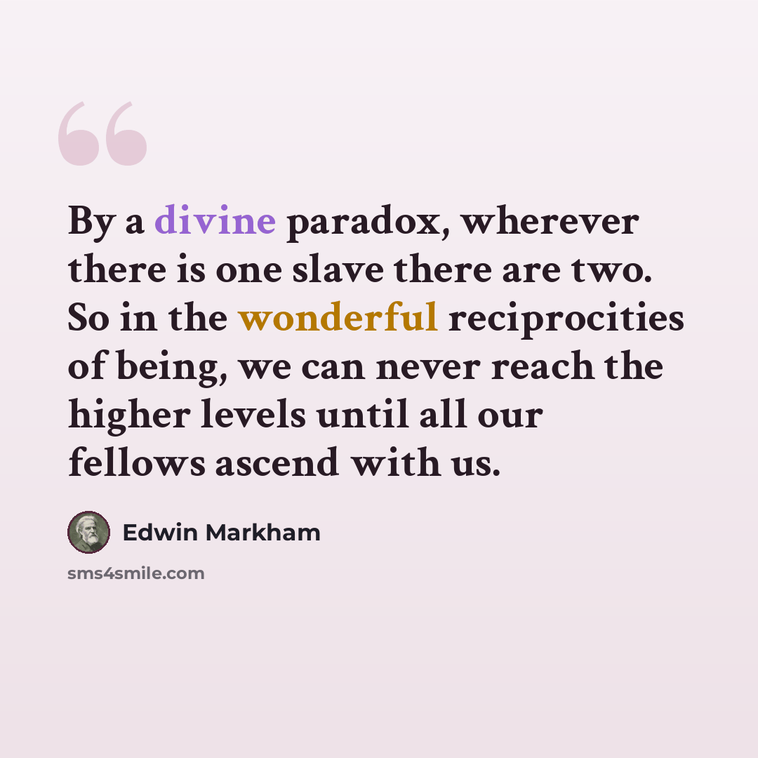 “By a divine paradox, wherever there is one slave there are two. So in the wonderful reciprocities of being, we can never reach the higher levels until all our fellows ascend with us.” quote by Edwin Markham