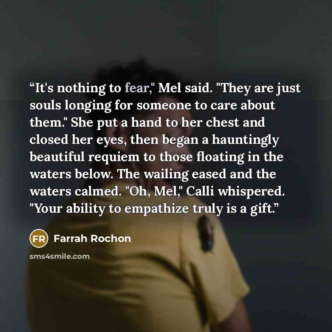 “It's nothing to fear," Mel said. "They are just souls longing for someone to care about them." She put a hand to her chest and closed her eyes, then began a hauntingly beautiful requiem to those floating in the waters below. The wailing eased and the waters calmed. "Oh, Mel," Calli whispered…” quote by Farrah Rochon
