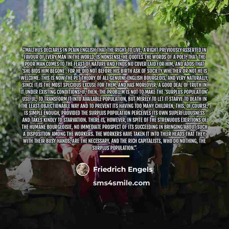“Malthus declares in plain English that the right to live, a right previously asserted in favour of every man in the world, is nonsense. He quotes the words of a poet, that the poor man comes to the feast of Nature and finds no cover laid for him, and adds that ‘she bids him begone’, for he did not…” quote by Friedrich Engels