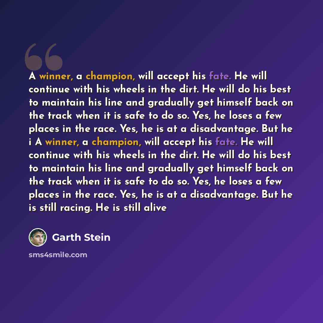 “A winner, a champion, will accept his fate. He will continue with his wheels in the dirt. He will do his best to maintain his line and gradually get himself back on the track when it is safe to do so. Yes, he loses a few places in the race. Yes, he is at a disadvantage. But he i A winner, a…” quote by Garth Stein