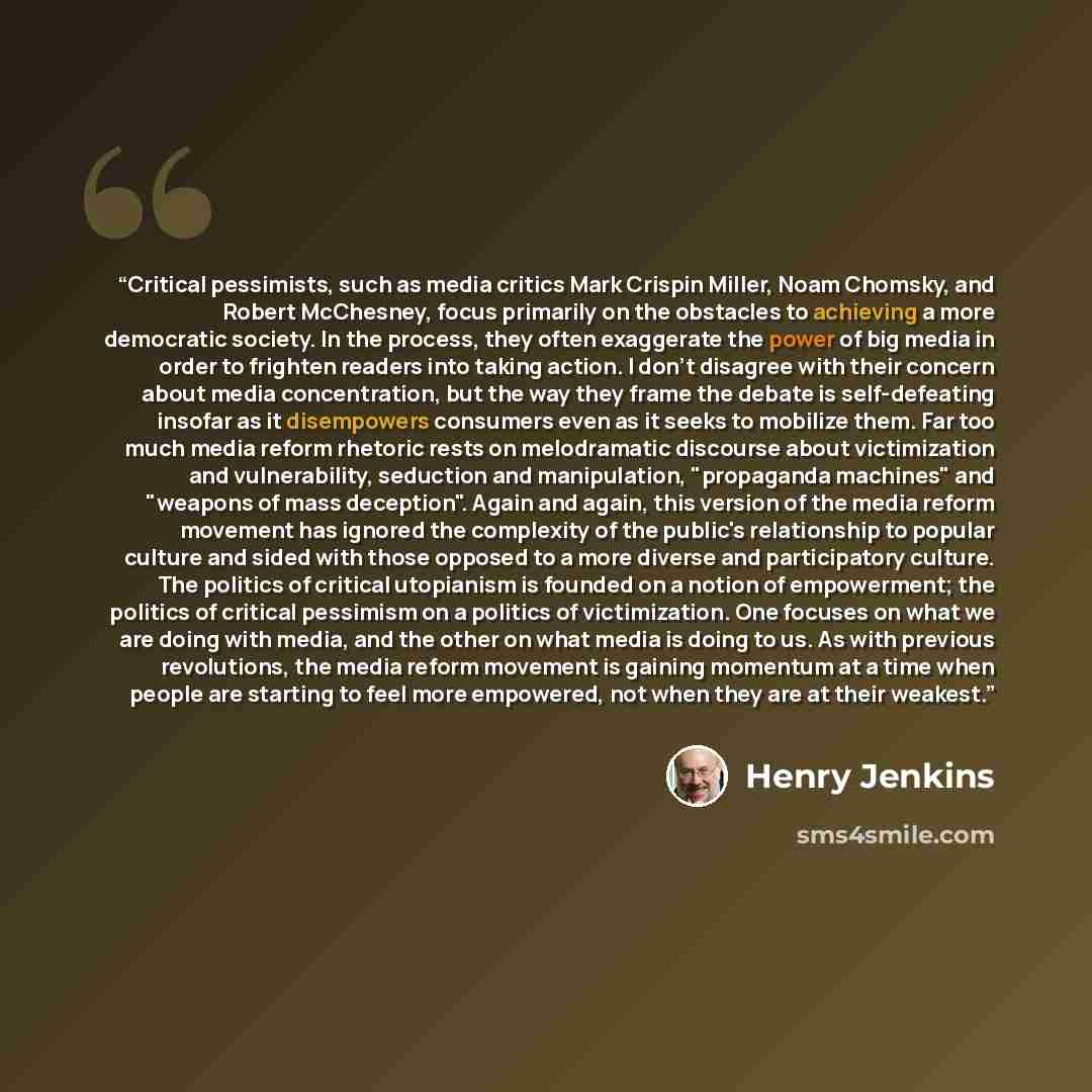 “Critical pessimists, such as media critics Mark Crispin Miller, Noam Chomsky, and Robert McChesney, focus primarily on the obstacles to achieving a more democratic society. In the process, they often exaggerate the power of big media in order to frighten readers into taking action. I don't…” quote by Henry Jenkins