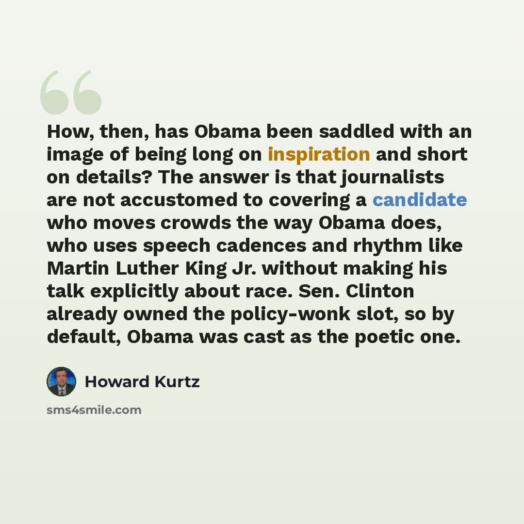 “How, then, has Obama been saddled with an image of being long on inspiration and short on details? The answer is that journalists are not accustomed to covering a candidate who moves crowds the way Obama does, who uses speech cadences and rhythm like Martin Luther King Jr. without making his talk…” quote by Howard Kurtz