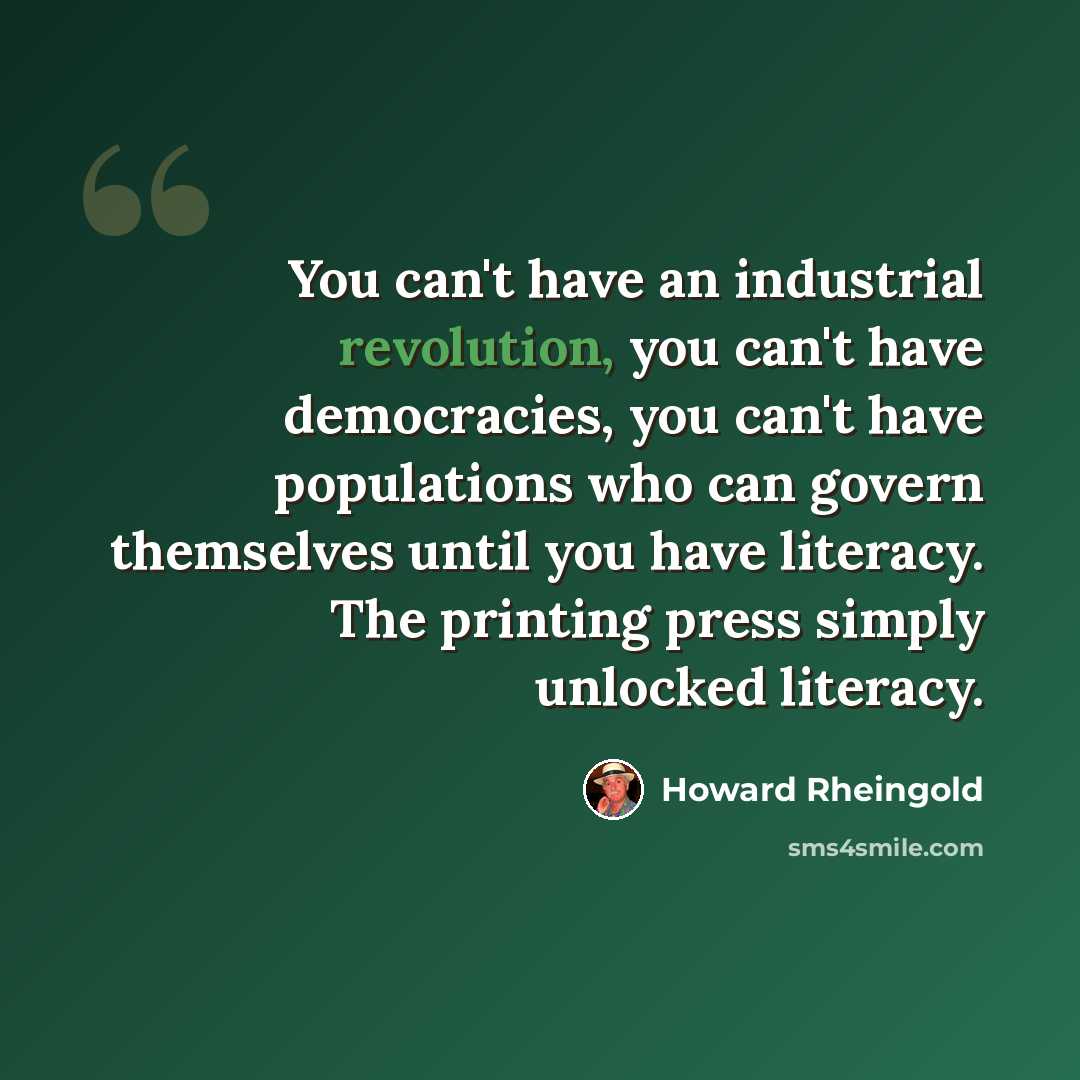 “You can't have an industrial revolution, you can't have democracies, you can't have populations who can govern themselves until you have literacy. The printing press simply unlocked literacy.” quote by Howard Rheingold