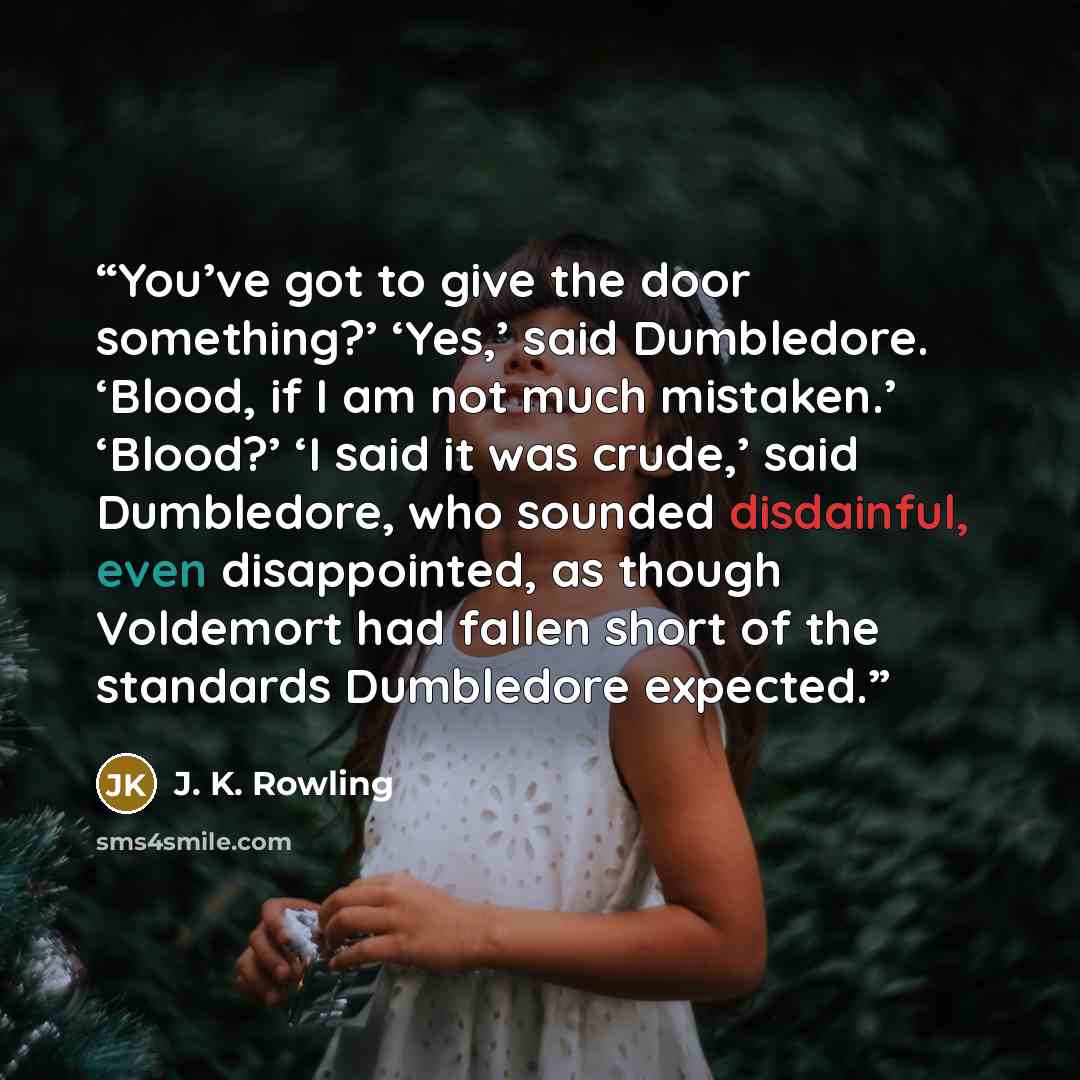 “You’ve got to give the door something?’ ‘Yes,’ said Dumbledore. ‘Blood, if I am not much mistaken.’ ‘Blood?’ ‘I said it was crude,’ said Dumbledore, who sounded disdainful, even disappointed, as though Voldemort had fallen short of the standards Dumbledore expected.” quote by J. K. Rowling