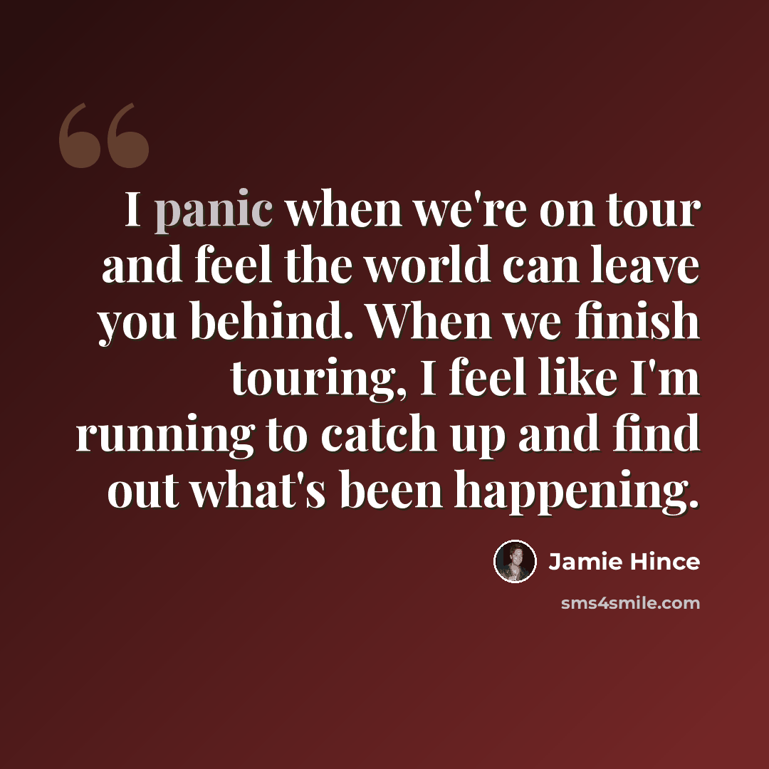 “I panic when we're on tour and feel the world can leave you behind. When we finish touring, I feel like I'm running to catch up and find out what's been happening.” quote by Jamie Hince