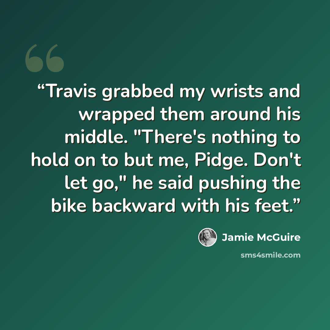 “Travis grabbed my wrists and wrapped them around his middle. "There's nothing to hold on to but me, Pidge. Don't let go," he said pushing the bike backward with his feet.” quote by Jamie McGuire