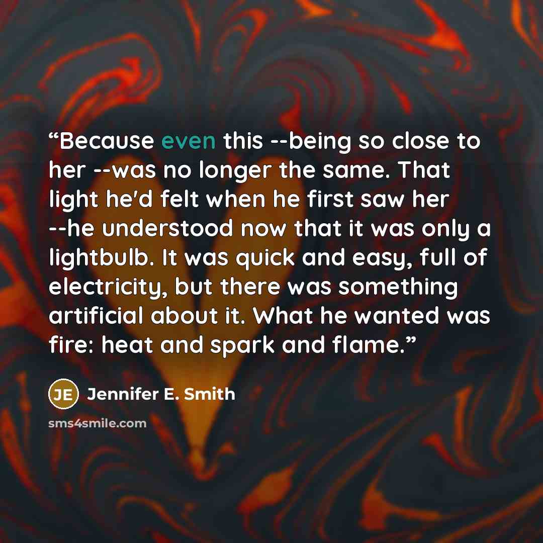 “Because even this --being so close to her --was no longer the same. That light he'd felt when he first saw her --he understood now that it was only a lightbulb. It was quick and easy, full of electricity, but there was something artificial about it. What he wanted was fire: heat and spark and flame.” quote by Jennifer E. Smith
