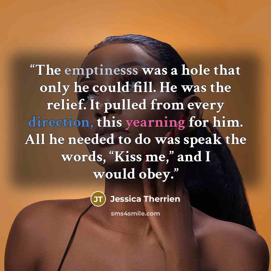 “The emptinesss was a hole that only he could fill. He was the relief. It pulled from every direction, this yearning for him. All he needed to do was speak the words, “Kiss me,” and I would obey.” quote by Jessica Therrien