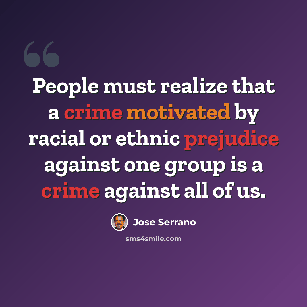 “People must realize that a crime motivated by racial or ethnic prejudice against one group is a crime against all of us.” quote by Jose Serrano