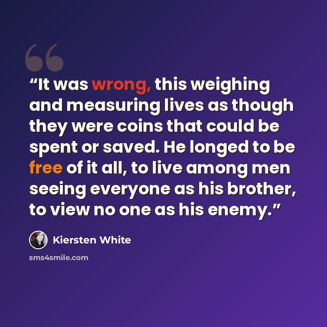 “It was wrong, this weighing and measuring lives as though they were coins that could be spent or saved. He longed to be free of it all, to live among men seeing everyone as his brother, to view no one as his enemy.” quote by Kiersten White