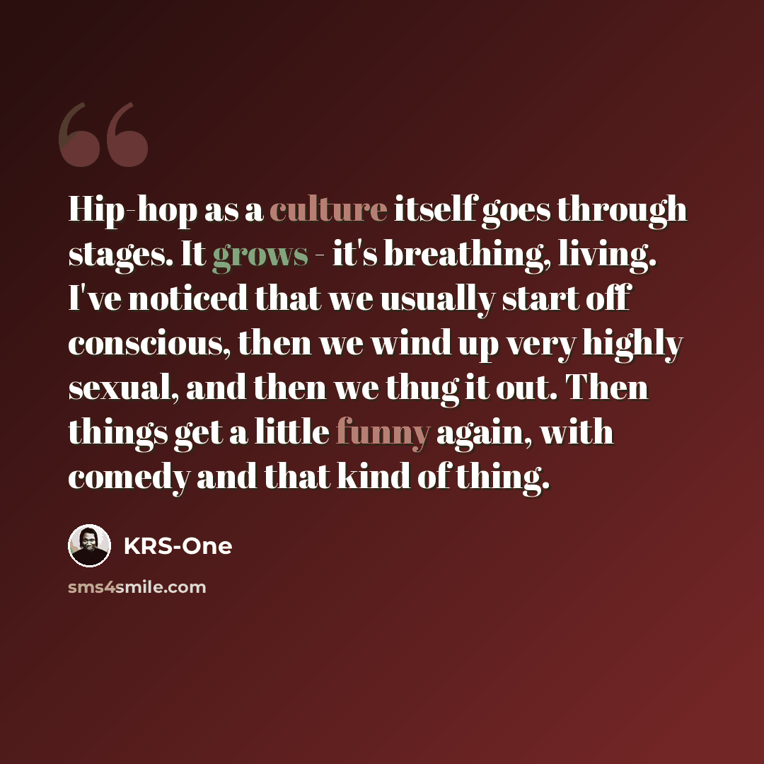 “Hip-hop as a culture itself goes through stages. It grows - it's breathing, living. I've noticed that we usually start off conscious, then we wind up very highly sexual, and then we thug it out. Then things get a little funny again, with comedy and that kind of thing.” quote by KRS-One