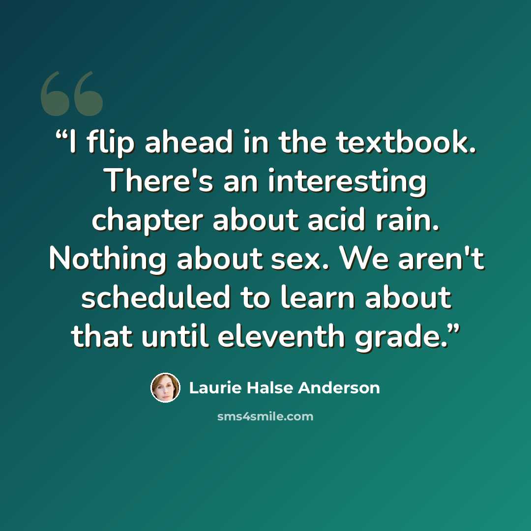 “I flip ahead in the textbook. There's an interesting chapter about acid rain. Nothing about sex. We aren't scheduled to learn about that until eleventh grade.” quote by Laurie Halse Anderson