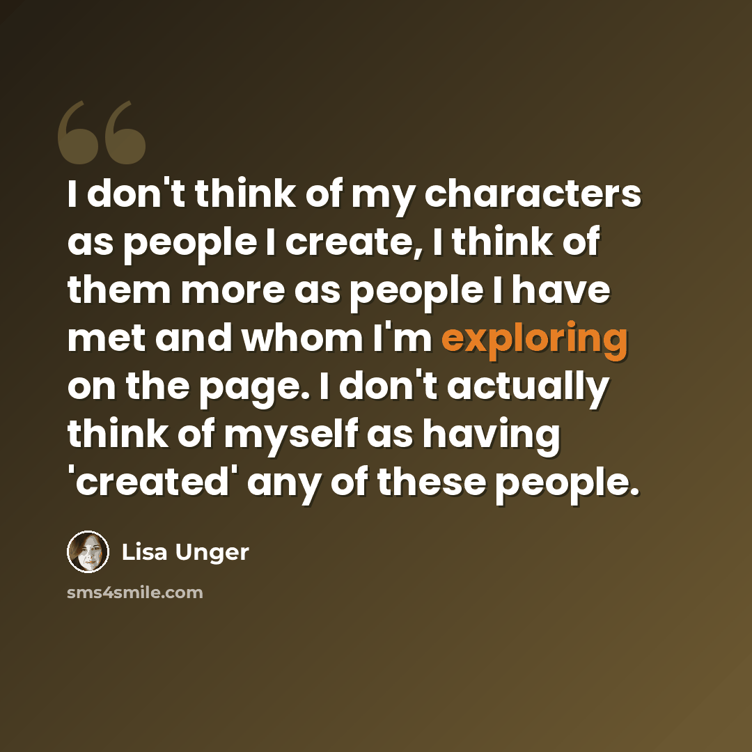 “I don't think of my characters as people I create, I think of them more as people I have met and whom I'm exploring on the page. I don't actually think of myself as having 'created' any of these people.” quote by Lisa Unger