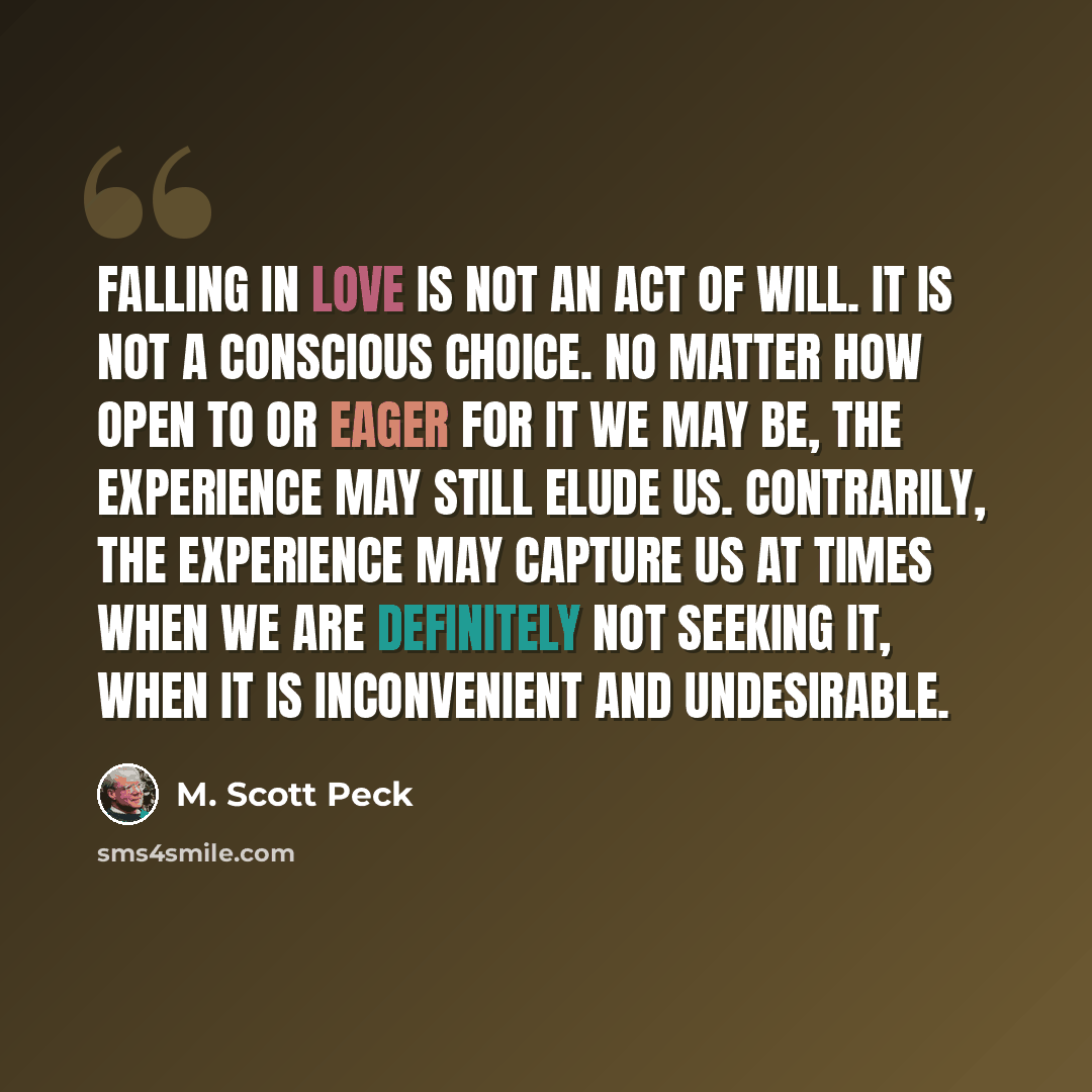 “Falling in love is not an act of will. It is not a conscious choice. No matter how open to or eager for it we may be, the experience may still elude us. Contrarily, the experience may capture us at times when we are definitely not seeking it, when it is inconvenient and undesirable.” quote by M. Scott Peck