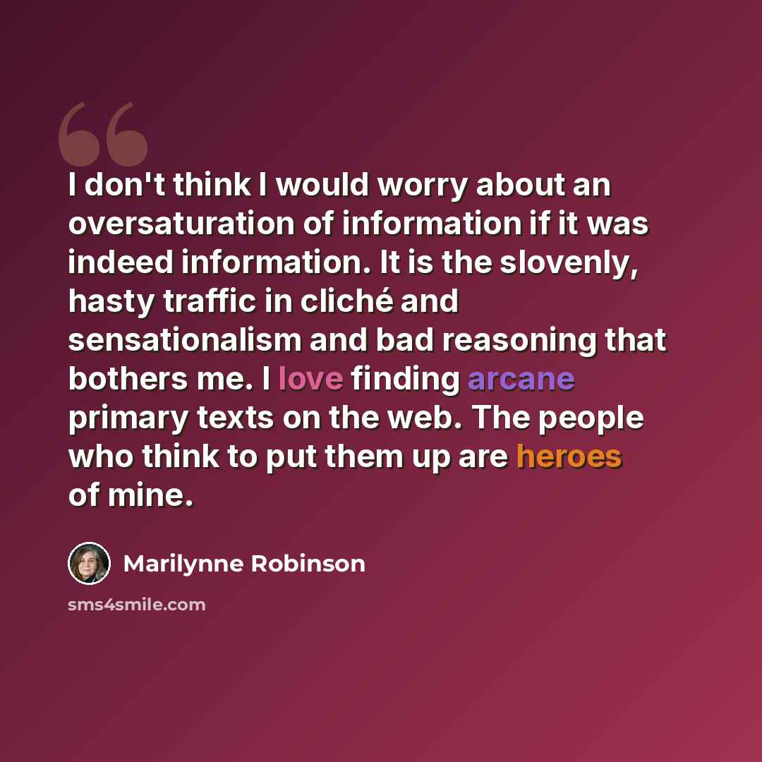 “I don't think I would worry about an oversaturation of information if it was indeed information. It is the slovenly, hasty traffic in cliché and sensationalism and bad reasoning that bothers me. I love finding arcane primary texts on the web. The people who think to put them up are heroes of mine.” quote by Marilynne Robinson