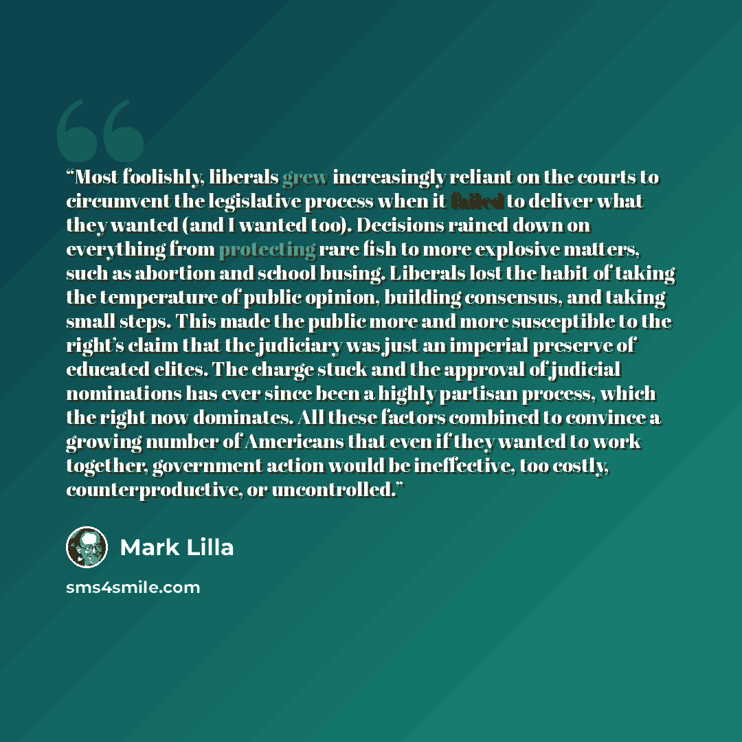 “Most foolishly, liberals grew increasingly reliant on the courts to circumvent the legislative process when it failed to deliver what they wanted (and I wanted too). Decisions rained down on everything from protecting rare fish to more explosive matters, such as abortion and school busing…” quote by Mark Lilla