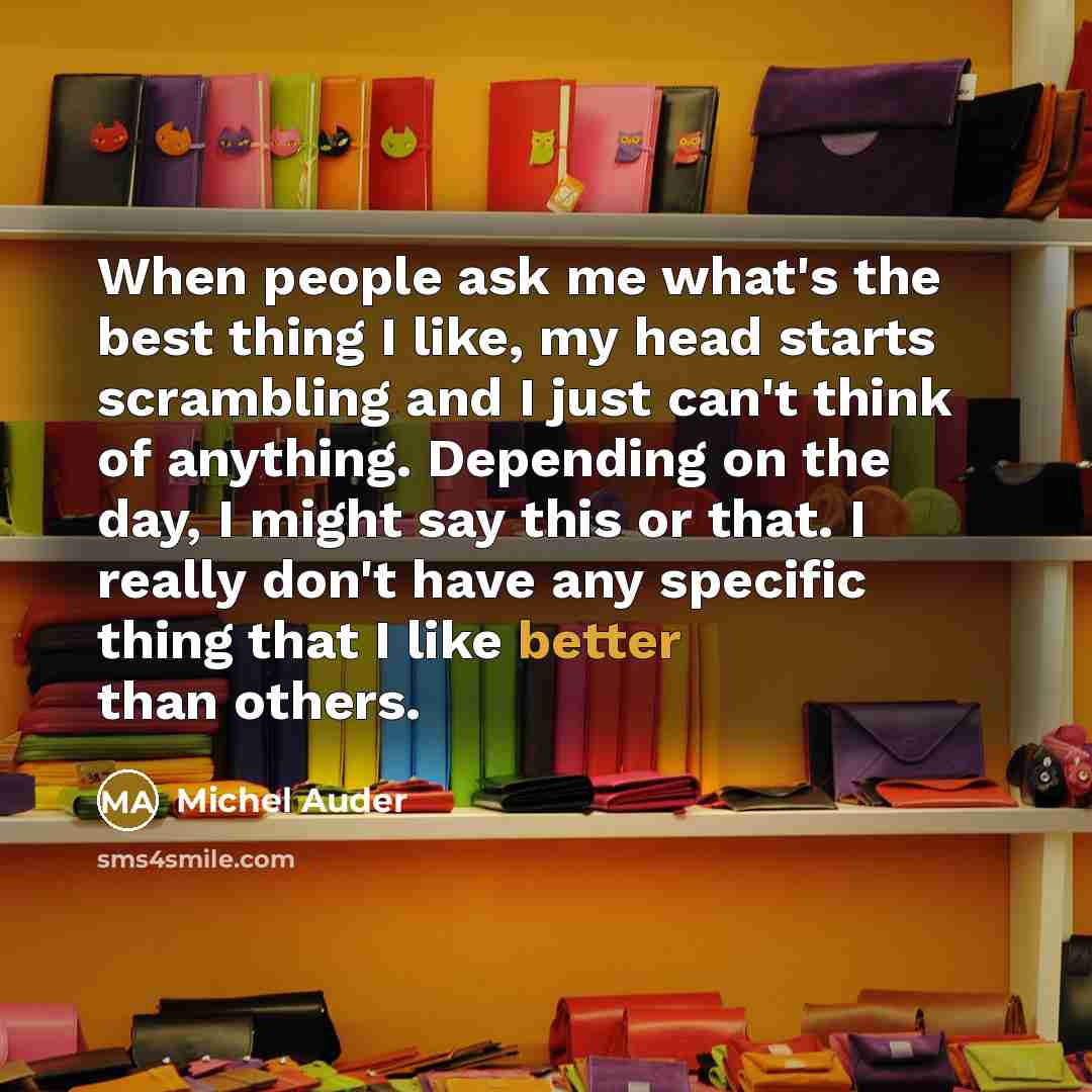 “When people ask me what's the best thing I like, my head starts scrambling and I just can't think of anything. Depending on the day, I might say this or that. I really don't have any specific thing that I like better than others.” quote by Michel Auder