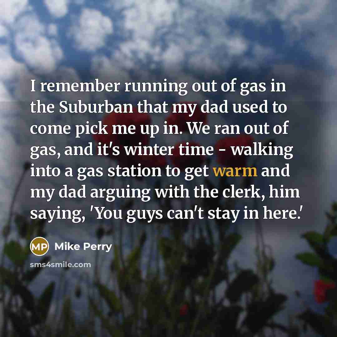 “I remember running out of gas in the Suburban that my dad used to come pick me up in. We ran out of gas, and it's winter time - walking into a gas station to get warm and my dad arguing with the clerk, him saying, 'You guys can't stay in here.'” quote by Mike Perry