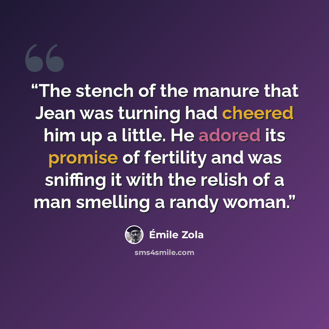 “The stench of the manure that Jean was turning had cheered him up a little. He adored its promise of fertility and was sniffing it with the relish of a man smelling a randy woman.” quote by Émile Zola