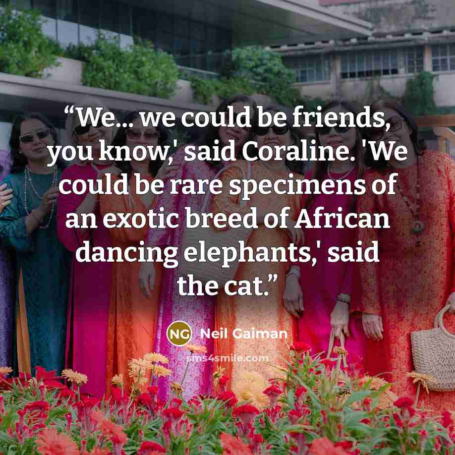 “We... we could be friends, you know,' said Coraline. 'We could be rare specimens of an exotic breed of African dancing elephants,' said the cat.” quote by Neil Gaiman