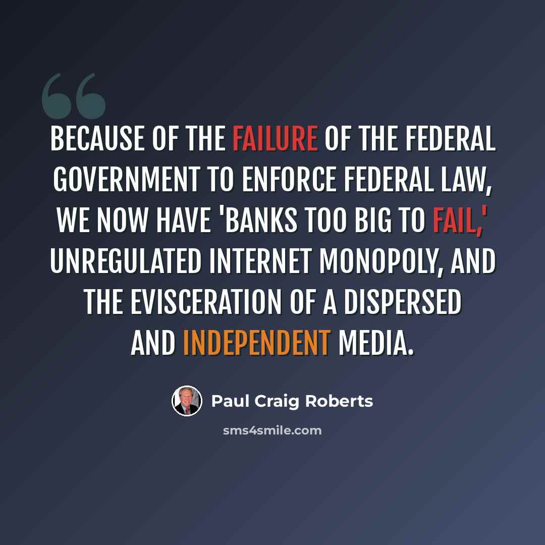 “Because of the failure of the federal government to enforce federal law, we now have 'banks too big to fail,' unregulated Internet monopoly, and the evisceration of a dispersed and independent media.” quote by Paul Craig Roberts