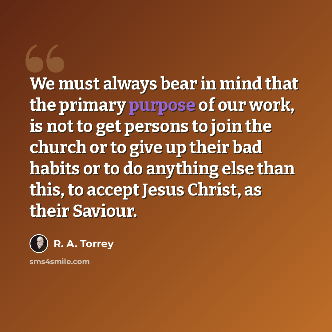 “We must always bear in mind that the primary purpose of our work, is not to get persons to join the church or to give up their bad habits or to do anything else than this, to accept Jesus Christ, as their Saviour.” quote by R. A. Torrey