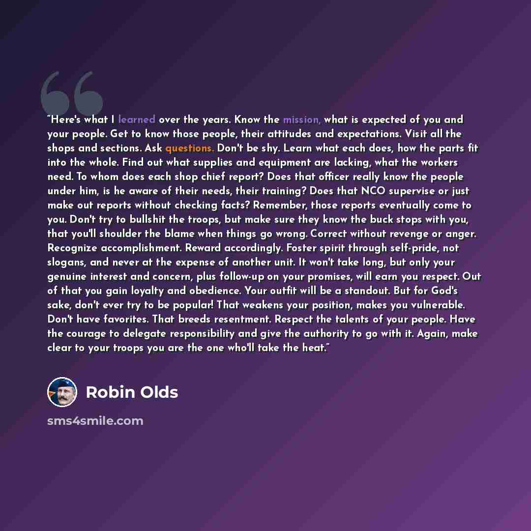 “Here's what I learned over the years. Know the mission, what is expected of you and your people. Get to know those people, their attitudes and expectations. Visit all the shops and sections. Ask questions. Don't be shy. Learn what each does, how the parts fit into the whole. Find out what supplies…” quote by Robin Olds