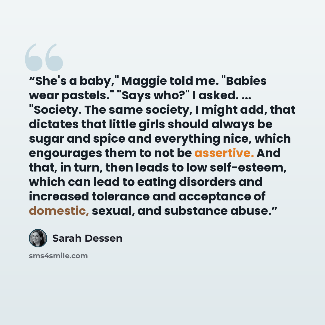 “She's a baby," Maggie told me. "Babies wear pastels." "Says who?" I asked. ... "Society. The same society, I might add, that dictates that little girls should always be sugar and spice and everything nice, which engourages them to not be assertive. And that, in turn, then leads to low self-esteem…” quote by Sarah Dessen