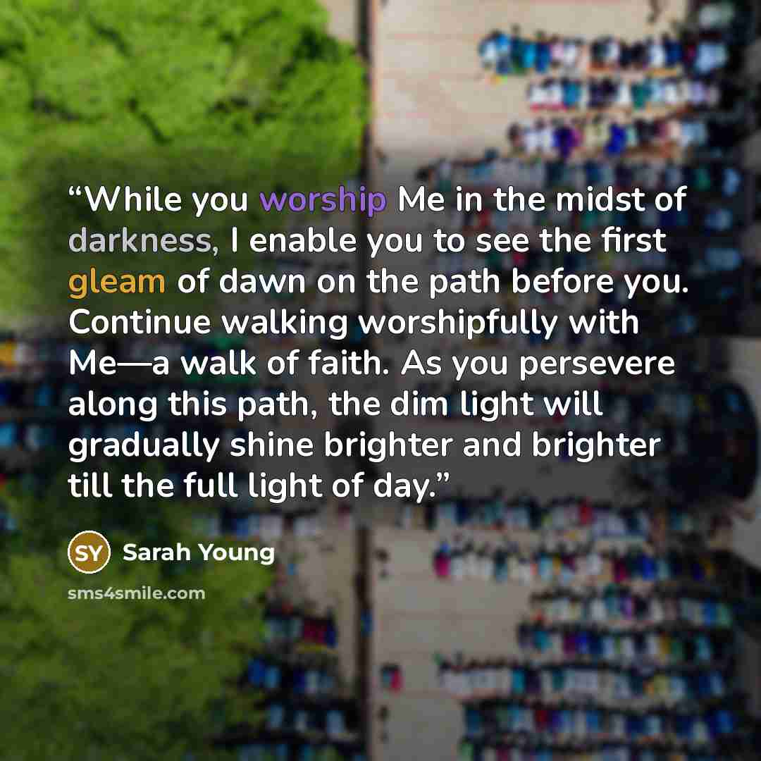 “While you worship Me in the midst of darkness, I enable you to see the first gleam of dawn on the path before you. Continue walking worshipfully with Me—a walk of faith. As you persevere along this path, the dim light will gradually shine brighter and brighter till the full light of day.” quote by Sarah Young