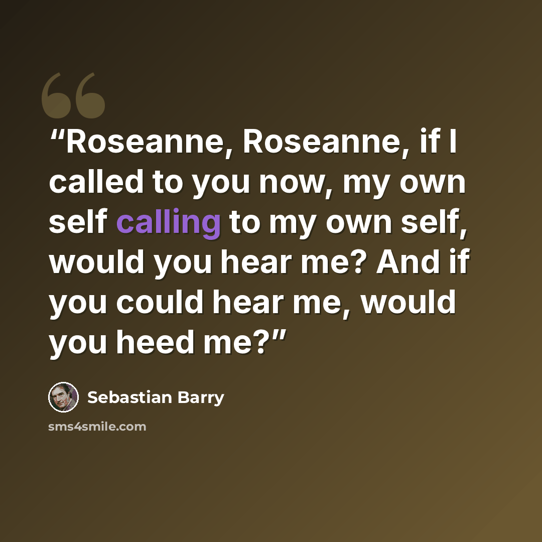 “Roseanne, Roseanne, if I called to you now, my own self calling to my own self, would you hear me? And if you could hear me, would you heed me?” quote by Sebastian Barry