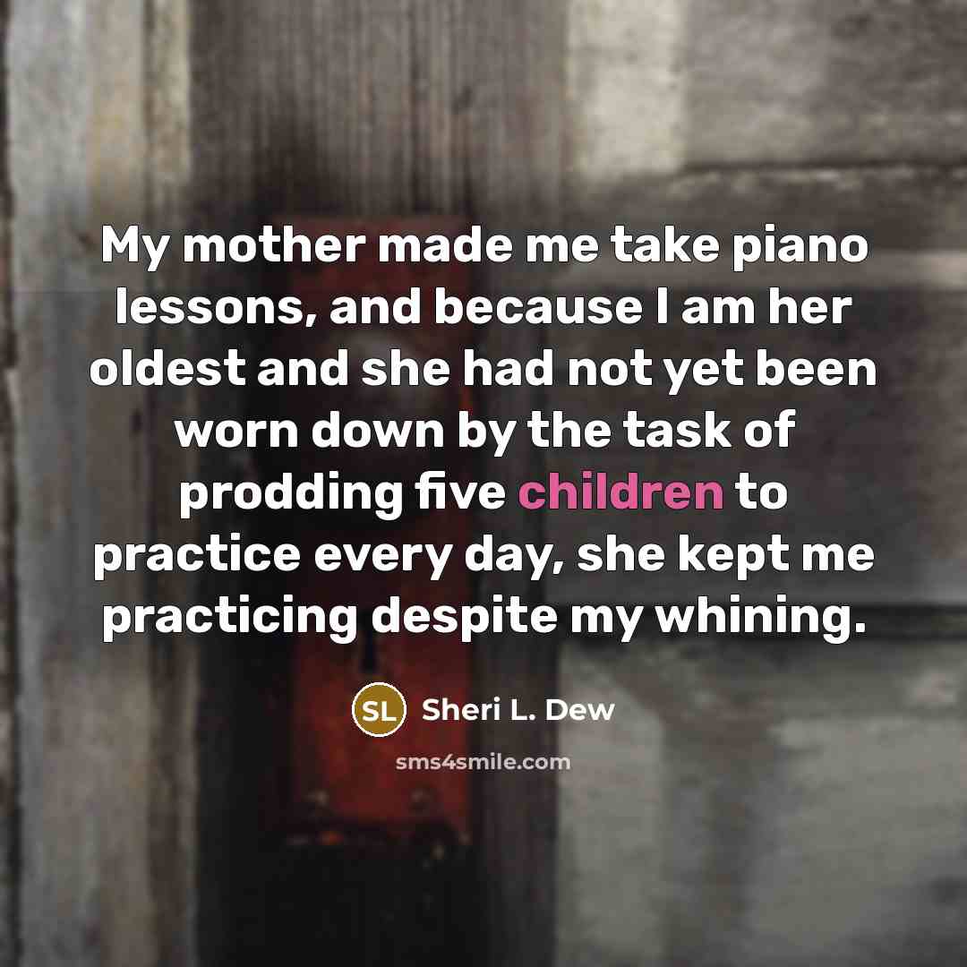 “My mother made me take piano lessons, and because I am her oldest and she had not yet been worn down by the task of prodding five children to practice every day, she kept me practicing despite my whining.” quote by Sheri L. Dew