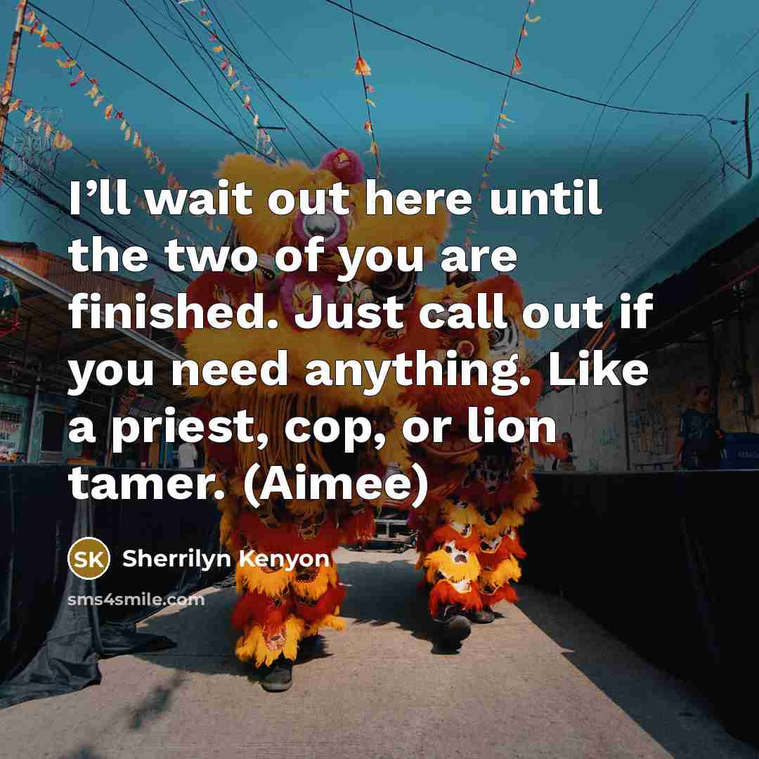 “I’ll wait out here until the two of you are finished. Just call out if you need anything. Like a priest, cop, or lion tamer. (Aimee)” quote by Sherrilyn Kenyon
