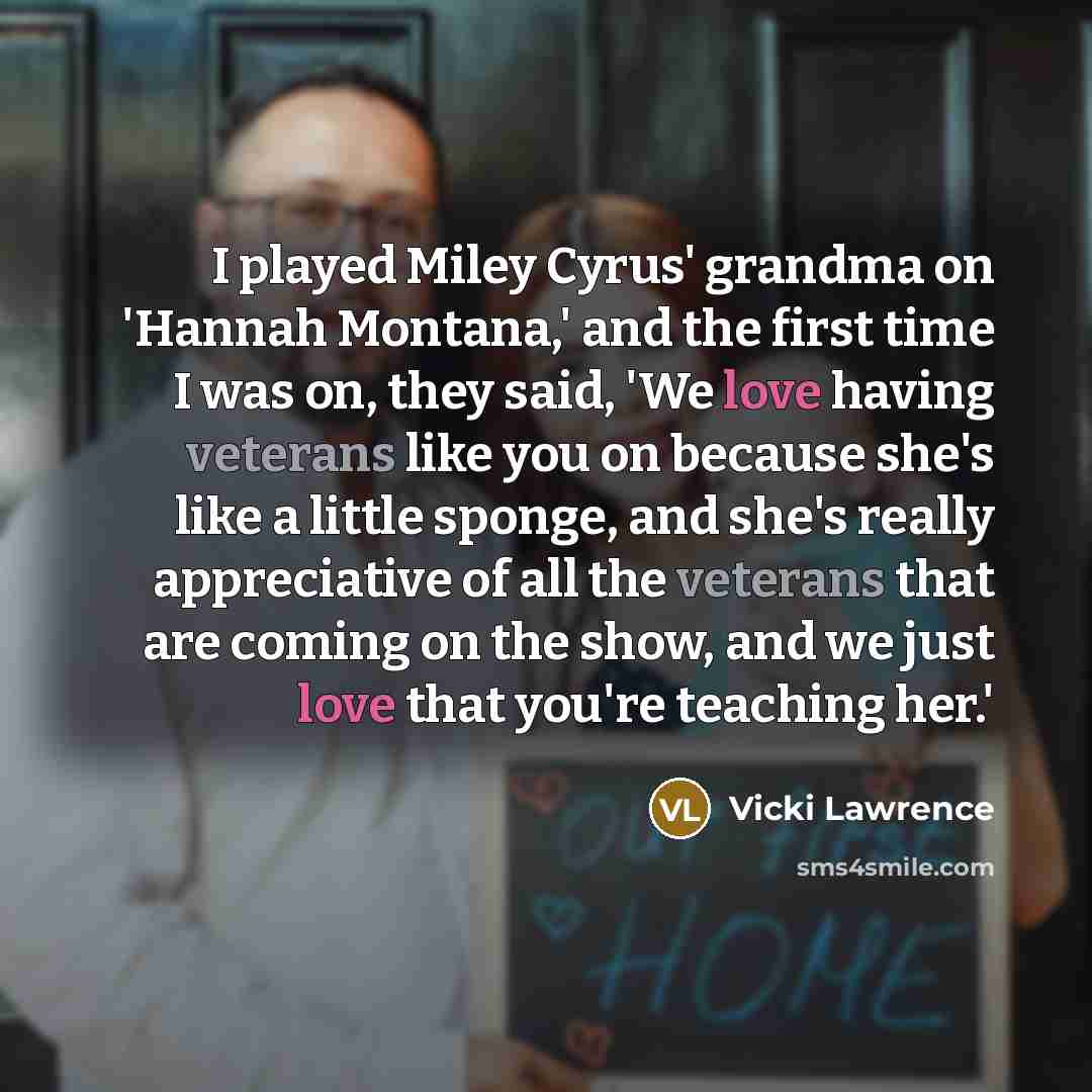 “I played Miley Cyrus' grandma on 'Hannah Montana,' and the first time I was on, they said, 'We love having veterans like you on because she's like a little sponge, and she's really appreciative of all the veterans that are coming on the show, and we just love that you're teaching her.'” quote by Vicki Lawrence