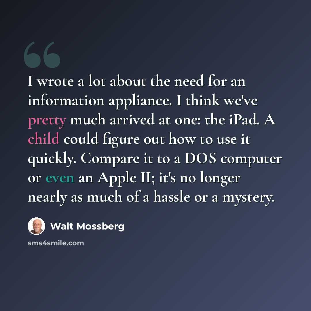 “I wrote a lot about the need for an information appliance. I think we've pretty much arrived at one: the iPad. A child could figure out how to use it quickly. Compare it to a DOS computer or even an Apple II; it's no longer nearly as much of a hassle or a mystery.” quote by Walt Mossberg