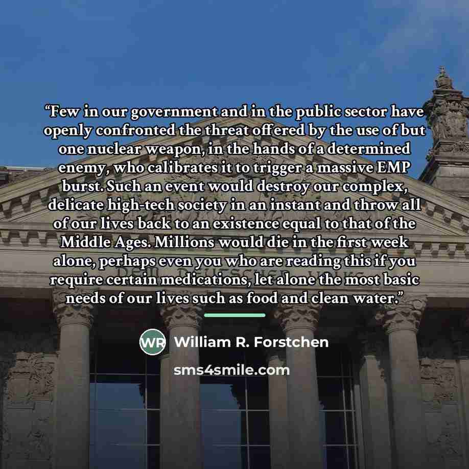 “Few in our government and in the public sector have openly confronted the threat offered by the use of but one nuclear weapon, in the hands of a determined enemy, who calibrates it to trigger a massive EMP burst. Such an event would destroy our complex, delicate high-tech society in an instant and…” quote by William R. Forstchen