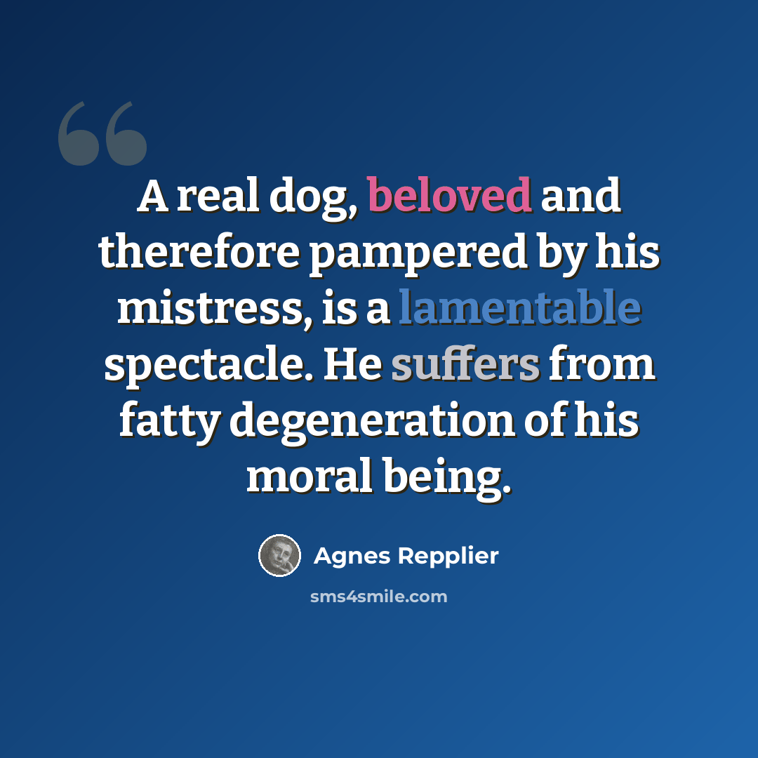 “A real dog, beloved and therefore pampered by his mistress, is a lamentable spectacle. He suffers from fatty degeneration of his moral being.” quote by Agnes Repplier