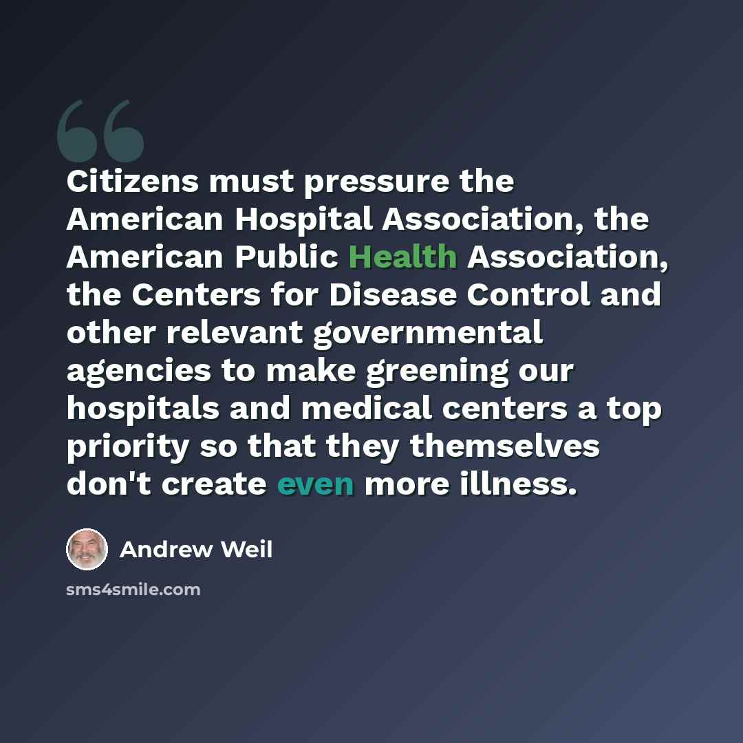 “Citizens must pressure the American Hospital Association, the American Public Health Association, the Centers for Disease Control and other relevant governmental agencies to make greening our hospitals and medical centers a top priority so that they themselves don't create even more illness.” quote by Andrew Weil