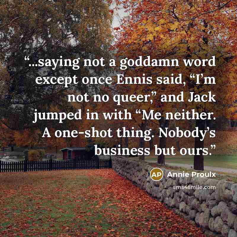 “...saying not a goddamn word except once Ennis said, “I’m not no queer,” and Jack jumped in with “Me neither. A one-shot thing. Nobody’s business but ours.” quote by Annie Proulx