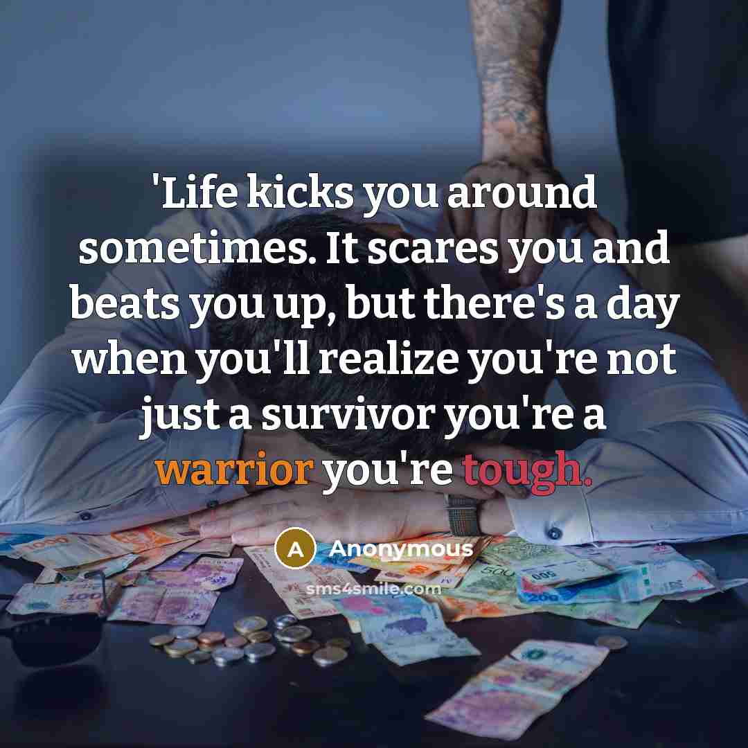 “'Life kicks you around sometimes. It scares you and beats you up, but there's a day when you'll realize you're not just a survivor you're a warrior you're tough.” quote by Anonymous