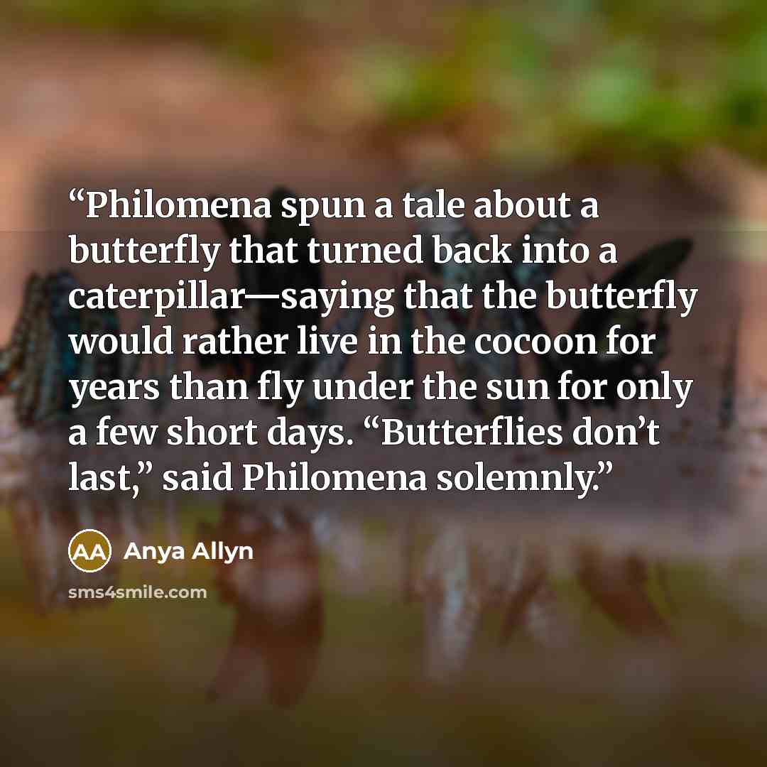 “Philomena spun a tale about a butterfly that turned back into a caterpillar—saying that the butterfly would rather live in the cocoon for years than fly under the sun for only a few short days. “Butterflies don’t last,” said Philomena solemnly.” quote by Anya Allyn