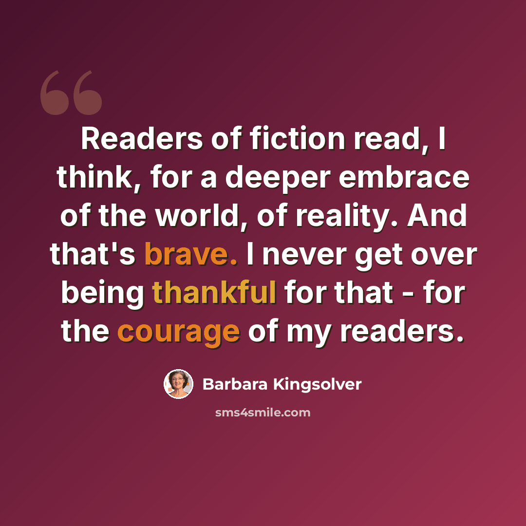 “Readers of fiction read, I think, for a deeper embrace of the world, of reality. And that's brave. I never get over being thankful for that - for the courage of my readers.” quote by Barbara Kingsolver