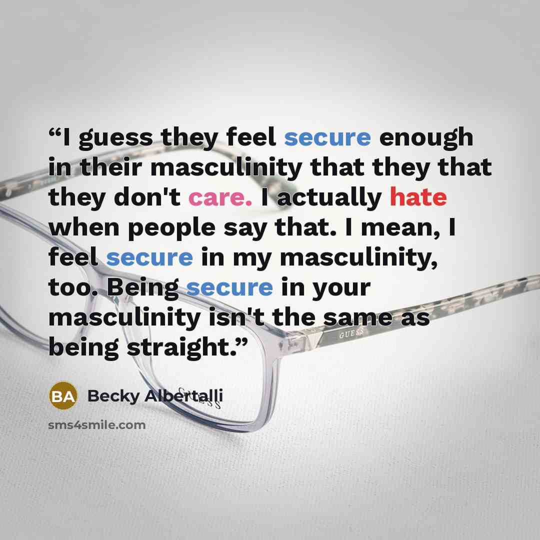 “I guess they feel secure enough in their masculinity that they that they don't care. I actually hate when people say that. I mean, I feel secure in my masculinity, too. Being secure in your masculinity isn't the same as being straight.” quote by Becky Albertalli
