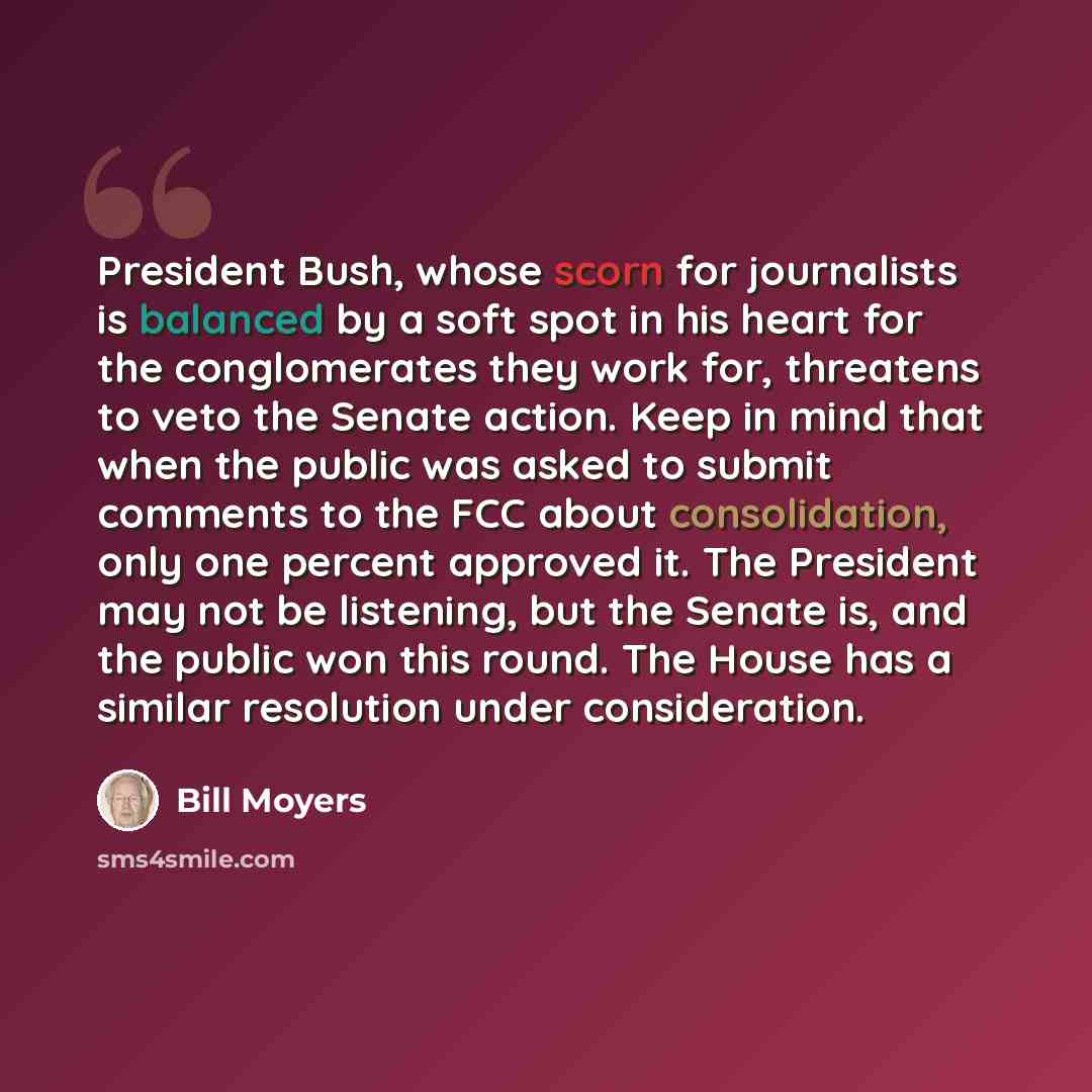 “President Bush, whose scorn for journalists is balanced by a soft spot in his heart for the conglomerates they work for, threatens to veto the Senate action. Keep in mind that when the public was asked to submit comments to the FCC about consolidation, only one percent approved it. The President…” quote by Bill Moyers