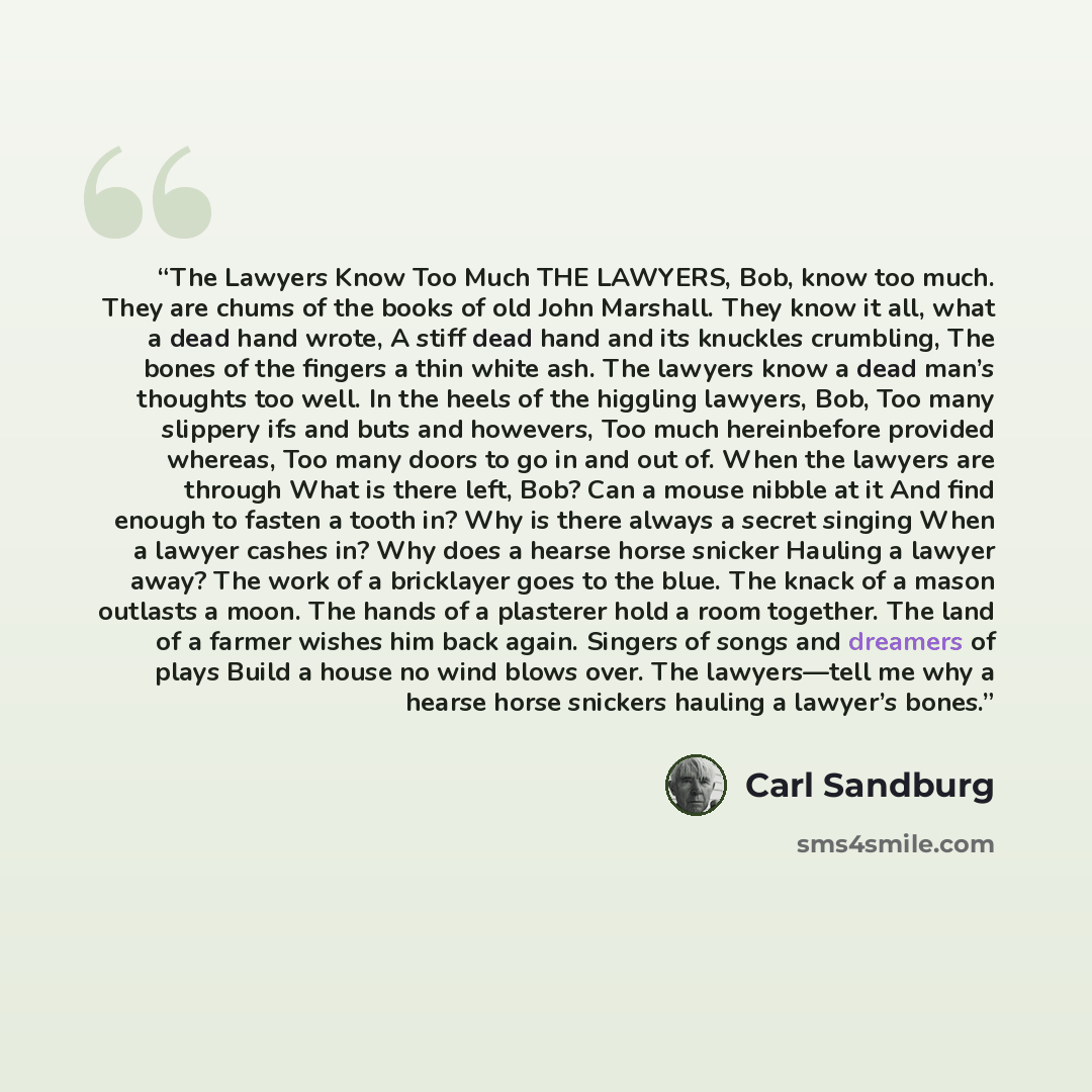 “The Lawyers Know Too Much THE LAWYERS, Bob, know too much. They are chums of the books of old John Marshall. They know it all, what a dead hand wrote, A stiff dead hand and its knuckles crumbling, The bones of the fingers a thin white ash. The lawyers know a dead man’s thoughts too well. In the…” quote by Carl Sandburg